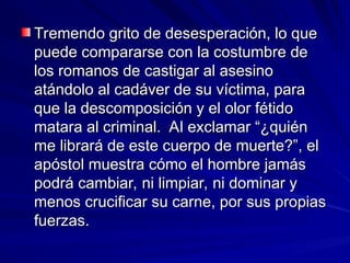 Tremendo grito de desesperación, lo que
Tremendo grito de desesperación, lo que
puede compararse con la costumbre de
puede compararse con la costumbre de
los romanos de castigar al asesino
los romanos de castigar al asesino
atándolo al cadáver de su víctima, para
atándolo al cadáver de su víctima, para
que la descomposición y el olor fétido
que la descomposición y el olor fétido
matara al criminal. Al exclamar “¿quién
matara al criminal. Al exclamar “¿quién
me librará de este cuerpo de muerte?”, el
me librará de este cuerpo de muerte?”, el
apóstol muestra cómo el hombre jamás
apóstol muestra cómo el hombre jamás
podrá cambiar, ni limpiar, ni dominar y
podrá cambiar, ni limpiar, ni dominar y
menos crucificar su carne, por sus propias
menos crucificar su carne, por sus propias
fuerzas.
fuerzas.
 