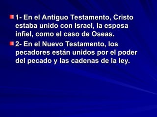 1- En el Antiguo Testamento, Cristo
1- En el Antiguo Testamento, Cristo
estaba unido con Israel, la esposa
estaba unido con Israel, la esposa
infiel, como el caso de Oseas.
infiel, como el caso de Oseas.
2- En el Nuevo Testamento, los
2- En el Nuevo Testamento, los
pecadores están unidos por el poder
pecadores están unidos por el poder
del pecado y las cadenas de la ley.
del pecado y las cadenas de la ley.
 