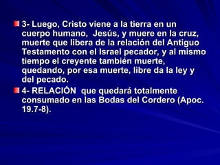 3- Luego, Cristo viene a la tierra en un
3- Luego, Cristo viene a la tierra en un
cuerpo humano, Jesús, y muere en la cruz,
cuerpo humano, Jesús, y muere en la cruz,
muerte que libera de la relación del Antiguo
muerte que libera de la relación del Antiguo
Testamento con el Israel pecador, y al mismo
Testamento con el Israel pecador, y al mismo
tiempo el creyente también muerte,
tiempo el creyente también muerte,
quedando, por esa muerte, libre da la ley y
quedando, por esa muerte, libre da la ley y
del pecado.
del pecado.
4- RELACIÓN que quedará totalmente
4- RELACIÓN que quedará totalmente
consumado en las Bodas del Cordero (Apoc.
consumado en las Bodas del Cordero (Apoc.
19.7-8).
19.7-8).
 