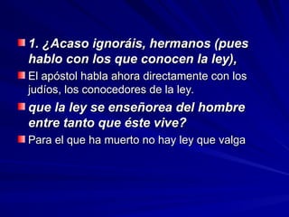 1. ¿Acaso ignoráis, hermanos (pues
1. ¿Acaso ignoráis, hermanos (pues
hablo con los que conocen la ley),
hablo con los que conocen la ley),
El apóstol habla ahora directamente con los
El apóstol habla ahora directamente con los
judíos, los conocedores de la ley.
judíos, los conocedores de la ley.
que la ley se enseñorea del hombre
que la ley se enseñorea del hombre
entre tanto que éste vive?
entre tanto que éste vive?
Para el que ha muerto no hay ley que valga
Para el que ha muerto no hay ley que valga
 