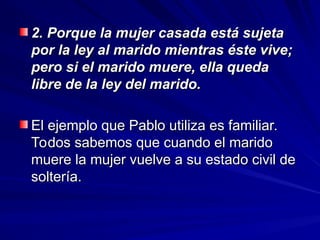 2. Porque la mujer casada está sujeta
2. Porque la mujer casada está sujeta
por la ley al marido mientras éste vive;
por la ley al marido mientras éste vive;
pero si el marido muere, ella queda
pero si el marido muere, ella queda
libre de la ley del marido.
libre de la ley del marido.
El ejemplo que Pablo utiliza es familiar.
El ejemplo que Pablo utiliza es familiar.
Todos sabemos que cuando el marido
Todos sabemos que cuando el marido
muere la mujer vuelve a su estado civil de
muere la mujer vuelve a su estado civil de
soltería.
soltería.
 