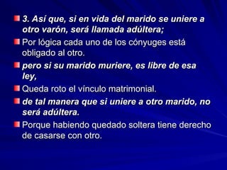3. Así que, si en vida del marido se uniere a
3. Así que, si en vida del marido se uniere a
otro varón, será llamada adúltera;
otro varón, será llamada adúltera;
Por lógica cada uno de los cónyuges está
Por lógica cada uno de los cónyuges está
obligado al otro.
obligado al otro.
pero si su marido muriere, es libre de esa
pero si su marido muriere, es libre de esa
ley,
ley,
Queda roto el vínculo matrimonial.
Queda roto el vínculo matrimonial.
de tal manera que si uniere a otro marido, no
de tal manera que si uniere a otro marido, no
será adúltera.
será adúltera.
Porque habiendo quedado soltera tiene derecho
Porque habiendo quedado soltera tiene derecho
de casarse con otro.
de casarse con otro.
 