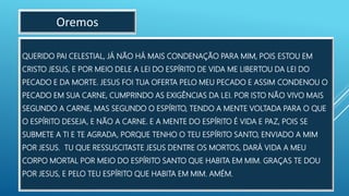QUERIDO PAI CELESTIAL, JÁ NÃO HÁ MAIS CONDENAÇÃO PARA MIM, POIS ESTOU EM
CRISTO JESUS, E POR MEIO DELE A LEI DO ESPÍRITO DE VIDA ME LIBERTOU DA LEI DO
PECADO E DA MORTE. JESUS FOI TUA OFERTA PELO MEU PECADO E ASSIM CONDENOU O
PECADO EM SUA CARNE, CUMPRINDO AS EXIGÊNCIAS DA LEI. POR ISTO NÃO VIVO MAIS
SEGUNDO A CARNE, MAS SEGUNDO O ESPÍRITO, TENDO A MENTE VOLTADA PARA O QUE
O ESPÍRITO DESEJA, E NÃO A CARNE. E A MENTE DO ESPÍRITO É VIDA E PAZ, POIS SE
SUBMETE A TI E TE AGRADA, PORQUE TENHO O TEU ESPÍRITO SANTO, ENVIADO A MIM
POR JESUS. TU QUE RESSUSCITASTE JESUS DENTRE OS MORTOS, DARÁ VIDA A MEU
CORPO MORTAL POR MEIO DO ESPÍRITO SANTO QUE HABITA EM MIM. GRAÇAS TE DOU
POR JESUS, E PELO TEU ESPÍRITO QUE HABITA EM MIM. AMÉM.
Oremos
 