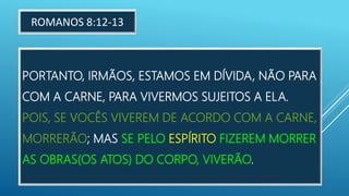 PORTANTO, IRMÃOS, ESTAMOS EM DÍVIDA, NÃO PARA
COM A CARNE, PARA VIVERMOS SUJEITOS A ELA.
POIS, SE VOCÊS VIVEREM DE ACORDO COM A CARNE,
MORRERÃO; MAS SE PELO ESPÍRITO FIZEREM MORRER
AS OBRAS(OS ATOS) DO CORPO, VIVERÃO.
ROMANOS 8:12-13
 