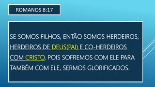 SE SOMOS FILHOS, ENTÃO SOMOS HERDEIROS,
HERDEIROS DE DEUS(PAI) E CO-HERDEIROS
COM CRISTO, POIS SOFREMOS COM ELE PARA
TAMBÉM COM ELE, SERMOS GLORIFICADOS.
ROMANOS 8:17
 