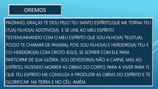PAIZINHO, GRAÇAS TE DOU PELO TEU SANTO ESPÍRITO,QUE ME TORNA TEU
(TUA) FILHO(A) ADOTIVO(A) E SE UNE AO MEU ESPÍRITO
TESTEMUNHANDO COM O MEU ESPÍRITO QUE SOU FILHO(A) TEU(TUA).
POSSO TE CHAMAR DE PAI(ABA), POIS SOU FILHO(A) E HERDEIRO(A) TEU E
CO-HERDEIRO(A) COM CRISTO JESUS, SE SOFRER COM ELE PARA
PARTICIPAR DE SUA GLÓRIA. SOU DEVEDOR(A) NÃO A CARNE, MAS AO
ESPÍRITO, FAZENDO MORRER AS OBRAS DO CORPO, PARA A VIVER PARA TI.
QUE TEU ESPÍRITO ME CONDUZA A PRODUZIR AS OBRAS DO ESPÍRITO E TE
GLORIFICAR NA TERRA E NO CÉU. AMÉM.
OREMOS
 