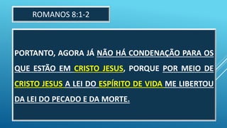 PORTANTO, AGORA JÁ NÃO HÁ CONDENAÇÃO PARA OS
QUE ESTÃO EM CRISTO JESUS, PORQUE POR MEIO DE
CRISTO JESUS A LEI DO ESPÍRITO DE VIDA ME LIBERTOU
DA LEI DO PECADO E DA MORTE.
ROMANOS 8:1-2
 
