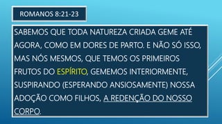 SABEMOS QUE TODA NATUREZA CRIADA GEME ATÉ
AGORA, COMO EM DORES DE PARTO. E NÃO SÓ ISSO,
MAS NÓS MESMOS, QUE TEMOS OS PRIMEIROS
FRUTOS DO ESPÍRITO, GEMEMOS INTERIORMENTE,
SUSPIRANDO (ESPERANDO ANSIOSAMENTE) NOSSA
ADOÇÃO COMO FILHOS, A REDENÇÃO DO NOSSO
CORPO.
ROMANOS 8:21-23
 