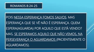 POIS NESSA ESPERANÇA FOMOS SALVOS. MAS
ESPERANÇA QUE SE VÊ NÃO É ESPERANÇA. QUEM
ESPERA(AGUARDA) POR AQUILO QUE ESTÁ VENDO?
MAS, SE ESPERAMOS AQUILO QUE NÃO VEMOS, NA
PERSEVERANÇA O AGUARDAMOS (PACIENTEMENTE O
AGUARDAMOS).
ROMANOS 8:24-25
 
