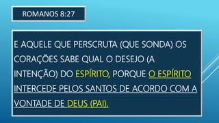 E AQUELE QUE PERSCRUTA (QUE SONDA) OS
CORAÇÕES SABE QUAL O DESEJO (A
INTENÇÃO) DO ESPÍRITO, PORQUE O ESPÍRITO
INTERCEDE PELOS SANTOS DE ACORDO COM A
VONTADE DE DEUS (PAI).
ROMANOS 8:27
 