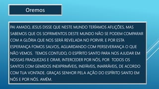 PAI AMADO, JESUS DISSE QUE NESTE MUNDO TERÍAMOS AFLIÇÕES, MAS
SABEMOS QUE OS SOFRIMENTOS DESTE MUNDO NÃO SE PODEM COMPARAR
COM A GLÓRIA QUE NOS SERÁ REVELADA NO PORVIR. E POR ESTA
ESPERANÇA FOMOS SALVOS, AGUARDANDO COM PERSEVERANÇA O QUE
NÃO VEMOS. TEMOS CONTUDO, O ESPÍRITO SANTO PARA NOS AJUDAR EM
NOSSAS FRAQUEZAS E ORAR, INTERCEDER POR NÓS, POR TODOS OS
SANTOS COM GEMIDOS INEXPRIMÍVEIS, INEFÁVEIS, INARRÁVEIS, DE ACORDO
COM TUA VONTADE. GRAÇAS SENHOR PELA AÇÃO DO ESPÍRITO SANTO EM
NÓS E POR NÓS. AMÉM.
Oremos
 