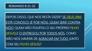 DEPOIS DISSO, QUE NOS RESTA DIZER? SE DEUS (PAI)
ESTÁ CONOSCO (É POR NÓS), QUEM SERÁ CONTRA
NÓS? QUEM NÃO POUPOU O SEU PRÓPRIO FILHO
(JESUS),E O ENTREGOU POR TODOS NÓS, COMO
NÃO NOS HAVERÁ DE AGRACIAR EM TUDO JUNTO
COM SEU FILHO (JESUS)?
ROMANOS 8:31-32
 