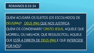 QUEM ACUSARÁ OS ELEITOS (OS ESCOLHIDOS) DE
DEUS(PAI)? DEUS (PAI) QUE NOS JUSTIFICA.
QUEM OS CONDENARÁ? CRISTO JESUS, AQUELE QUE
MORREU, OU MELHOR, QUE RESSUSCITOU, AQUELE
QUE ESTÁ A DIREITA DE DEUS (PAI) E QUE INTERCEDE
POR NÓS?
ROMANOS 8:33-34
 