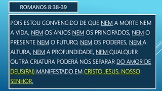 POIS ESTOU CONVENCIDO DE QUE NEM A MORTE NEM
A VIDA, NEM OS ANJOS NEM OS PRINCIPADOS, NEM O
PRESENTE NEM O FUTURO, NEM OS PODERES, NEM A
ALTURA, NEM A PROFUNDIDADE, NEM QUALQUER
OUTRA CRIATURA PODERÁ NOS SEPARAR DO AMOR DE
DEUS(PAI) MANIFESTADO EM CRISTO JESUS, NOSSO
SENHOR.
ROMANOS 8:38-39
 