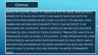 AMADO PAI CELESTIAL, VENHO TE AGRADECER POR TEU AMOR DEMONSTRADO
ATRAVÉS DE TEU FILHO JESUS CRISTO. TU ME AMASTE TANTO QUE DESTE TEU
ÚNICO FILHO PARA MORRER EM MEU LUGAR, E SE DESTE O TEU MELHOR, COMO
TAMBÉM NÃO ME DARÁ GRACIOSAMENTE TUDO O QUE NECESSITO? TU ME
ESCOLHESTE, ME JUSTIFICASTE, DESTE A CERTEZA DE SER MAIS QUE VENCEDOR
POR MEIO DE JESUS, DIANTE DE TODOS OS PERIGOS, TRIBULAÇÕES, ANGÚSTIA OU
PERSEGUIÇÃO, FOME OU NUDEZ, E ATÉ A MORTE. TU NÃO PROMETESTE ME LIVRAR
DESTES PERIGOS, MAS ME FAZER VENCEDOR POR MEIO DE JESUS CRISTO. NADA E
NINGUÉM PODE ME SEPARAR DO TEU AMOR, MANIFESTO EM JESUS, MEU SENHOR.
BENDITO SEJAS TU OH PAI E JESUS MEU SENHOR E SALVADOR, ETERNAMENTE.
AMÉM.
Oremos
 