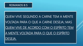 QUEM VIVE SEGUNDO A CARNE TEM A MENTE
VOLTADA PARA O QUE A CARNE DESEJA; MAS
QUEM VIVE DE ACORDO COM O ESPÍRITO TEM
A MENTE VOLTADA PARA O QUE O ESPÍRITO
DESEJA.
ROMANOS 8:5
 