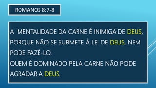 A MENTALIDADE DA CARNE É INIMIGA DE DEUS,
PORQUE NÃO SE SUBMETE À LEI DE DEUS, NEM
PODE FAZÊ-LO.
QUEM É DOMINADO PELA CARNE NÃO PODE
AGRADAR A DEUS.
ROMANOS 8:7-8
 