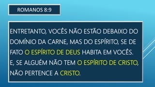 ENTRETANTO, VOCÊS NÃO ESTÃO DEBAIXO DO
DOMÍNIO DA CARNE, MAS DO ESPÍRITO, SE DE
FATO O ESPÍRITO DE DEUS HABITA EM VOCÊS.
E, SE ALGUÉM NÃO TEM O ESPÍRITO DE CRISTO,
NÃO PERTENCE A CRISTO.
ROMANOS 8:9
 