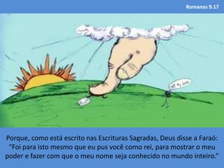 Romanos 9.17
Porque, como está escrito nas Escrituras Sagradas, Deus disse a Faraó:
“Foi para isto mesmo que eu pus você como rei, para mostrar o meu
poder e fazer com que o meu nome seja conhecido no mundo inteiro.”
 