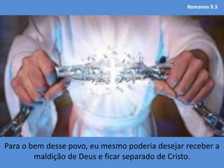 Romanos 9.3
Para o bem desse povo, eu mesmo poderia desejar receber a
maldição de Deus e ficar separado de Cristo.
 