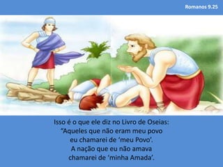 Romanos 9.25
Isso é o que ele diz no Livro de Oseias:
“Aqueles que não eram meu povo
eu chamarei de ‘meu Povo’.
A nação que eu não amava
chamarei de ‘minha Amada’.
 