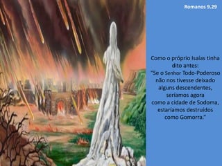 Romanos 9.29
Como o próprio Isaías tinha
dito antes:
“Se o Senhor Todo-Poderoso
não nos tivesse deixado
alguns descendentes,
seríamos agora
como a cidade de Sodoma,
estaríamos destruídos
como Gomorra.”
 