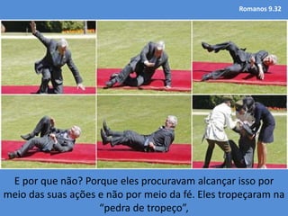 Romanos 9.32
E por que não? Porque eles procuravam alcançar isso por
meio das suas ações e não por meio da fé. Eles tropeçaram na
“pedra de tropeço”,
 
