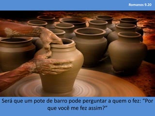 Romanos 9.20
Será que um pote de barro pode perguntar a quem o fez: “Por
que você me fez assim?”
 