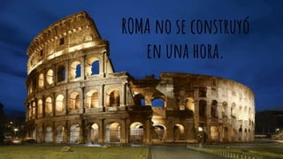 ROMA no se construyó
en una hora.
 