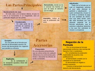 Las Partes Principales:
Praescriptio
Es una cláusula extraordinaria
que se coloca antes de cualquier
referencia a la controversia para
limitar o descartar los efectos de
la litis contestatio.
Demostratio, donde se da
a conocer los hechos en
que se basa el derecho
que se alega
Adjudicatio:
Parte de la formula por el
cual el magistrado autoriza
al juez para efectuar la
partición y adjudicación a
quien corresponda, el juez no
se limita a condenar el pago
de una cantidad de dinero,
sino que debe dividir; para
ello está facultado por una
cláusula especial de la
fórmula adiudicatio, que le
autoriza a adjudicar derechos
a los que han solicitado la
división o el deslinde
Condemnatio.
En esta parte de la
formula se autoriza al
juez a condenar o
absolver.
Intentatio, indica al
juez la pretensión del
actor.
Nombramiento de Juez.
En todo caso y en la época clásica, el juez no
era ni un funcionario ni un magistrado, sino un
particular elegido por las partes.
Negación de la
Formula
Por no encontrase la formula
sancionada conforme a las normas del
Derecho Civil, ni pretoriano.
Por considerarse la pretensión
inadmisible de acuerdo a las
justificaciones.
El demandado cumplía con lo
solicitado en la demanda.
El demandado se negaba a
prestar juramento.
Cuando el demandado reconocía el
derecho del demandante.
Partes
Accesorias
Exceptio:
Es una parte de la fórmula que
permite al demandado oponer a la
acción del demandante una legación
que paralice su eficacia.
Replicatio.
Es la contestación a
la excepción opuesta a favor del
demandante.
 