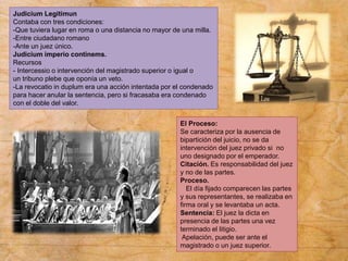 Judicium Legitimun
Contaba con tres condiciones:
-Que tuviera lugar en roma o una distancia no mayor de una milla.
-Entre ciudadano romano
-Ante un juez único.
Judicium imperio continems.
Recursos
- Intercessio o intervención del magistrado superior o igual o
un tribuno plebe que oponía un veto.
-La revocatio in duplum era una acción intentada por el condenado
para hacer anular la sentencia, pero si fracasaba era condenado
con el doble del valor.
El Proceso:
Se caracteriza por la ausencia de
bipartición del juicio, no se da
intervención del juez privado si no
uno designado por el emperador.
Citación. Es responsabilidad del juez
y no de las partes.
Proceso.
El día fijado comparecen las partes
y sus representantes, se realizaba en
firma oral y se levantaba un acta.
Sentencia: El juez la dicta en
presencia de las partes una vez
terminado el litigio.
Apelación, puede ser ante el
magistrado o un juez superior.
 