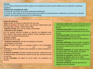 Acción:
Es un medio procesal que el pretor otorga a los ciudadanos romanos para la defensa de sus derechos e intereses
legítimos.
Existen dos conceptos de actio:
a) Punto de visa formal. Es el acto inicial del procedimiento.
b) Punto de vista material. Es el medio jurídico para obtener el reconocimiento, satisfacción y sanción de un derecho
subjetivo reconocido previamente por el ordenamiento
-Acciones scripti iuris. El juez debe atenerse en
la pronunciación de la prueba al contenido de la
intentio.
-Actiones bonae fidei. El juez puede tener en
cuenta determinadas circunstancias que se de en
el caso.
-Actiones privadas. Sólo las puede interponer el
propio interesado. Existen tres tipos:
-Actiones populares. Pueden ser ejercidas por
cualquiera.
-Acciones arbitrarias. El juez puede conceder al
demandado la posibilidad de destruir o exhibir la
cosa que se reclama para evitar la pena
pecuniaria.
-Acciones perpetuas. En época clásica son las
que tienen plazo de interposición. En época
posclásica prescriben a los 30 años..
-Acciones ex contractu. Nacen de un contrato.
-Acciones ex delicto. Nace de un delito.
-Acciones directas. Nacen de un contrato frente
a la persona obligadas.
-Acciones contrarias. Son las que tienen el
obligado contra el acreedor.
Clases De Actiones
-Actio in rem. Se dirige a la obtención de una cosa.
-Actio in persona. Se dirige contra una persona determinada para
que haga algo, dé algo o responda por algo.
-Actiones mixtae. Son a la vez reales y personales.
-Actiones in rem scriptae.
Son de carácter persona; protege un derecho de obligación pero
tiene eficacia real porque pueden dirigirse contra cualquiera que se
encuentre una determinada situación.
-Actiones civiles.
Se basan en el ius civile.
- Actiones honorarias. Son las concedidas por el pretor.
Se distinguen cuatro tipos:
•Útiles. El pretor reconoce un supuesto similar a otro contemplado
por el ius civile.
Ficticias. El pretor considera como existente un hecho inexistente o
a la inversa.
•In factum concertae. El pretor se basa en hechos; ordena que si se
da determinadas circunstancias ordena al juez que condene aunque
no haya ley.
•In ius conceptae. Se basan en el ius civile y es opuestas a la
anterior.
 
