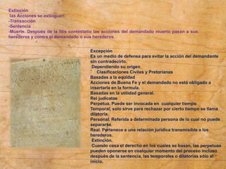 Extinción
las Acciones se extinguen:
-Transacción
-Sentencia
-Muerte. Después de la litis contestatio las acciones del demandado muerto pasan a sus
herederos y contra el demandado o sus herederos.
Excepción
Es un medio de defensa para evitar la acción del demandante
sin contradecirlo.
Dependiendo su origen
¨ Clasificaciones Civiles y Pretorianas
Basadas a la equidad
Acciones de Buena Fe y el demandado no está obligado a
insertarla en la formula.
Basadas en la utilidad general.
Rei judicatae
Perpetua. Puede ser invocada en cualquier tiempo
Temporal, solo sirve para rechazar por cierto tiempo se llama
dilatoria.
Personal. Referida a determinada persona de lo cual no puede
separarse.
Real. Pertenece a una relación jurídica transmisible a los
herederos.
Extinción.
Cuando cesa el derecho en los cuales se basan, las perpetuas
pueden oponerse en cualquier momento del proceso incluso
después de la sentencia, las temporales o dilatorias sólo al
inicio.
 