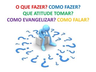 O QUE FAZER? COMO FAZER?
QUE ATITUDE TOMAR?
COMO EVANGELIZAR? COMO FALAR?
 