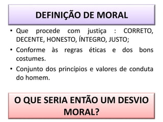 DEFINIÇÃO DE MORAL
• Que procede com justiça : CORRETO,
DECENTE, HONESTO, ÍNTEGRO, JUSTO;
• Conforme às regras éticas e dos bons
costumes.
• Conjunto dos princípios e valores de conduta
do homem.
O QUE SERIA ENTÃO UM DESVIO
MORAL?
 