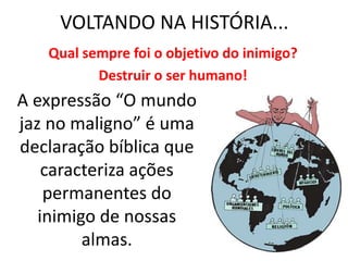 VOLTANDO NA HISTÓRIA...
Qual sempre foi o objetivo do inimigo?
Destruir o ser humano!
A expressão “O mundo
jaz no maligno” é uma
declaração bíblica que
caracteriza ações
permanentes do
inimigo de nossas
almas.
 