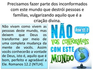 Precisamos fazer parte dos inconformados
com este mundo que destrói pessoas e
famílias, vulgarizando aquilo que é a
criação divina.
Não vivam como vivem as
pessoas deste mundo, mas
deixem que Deus os
transforme por meio de
uma completa mudança da
mente de vocês. Assim
vocês conhecerão a vontade
de Deus, isto é, aquilo que é
bom, perfeito e agradável a
Ele. Romanos 12.2 (NTLH).
 