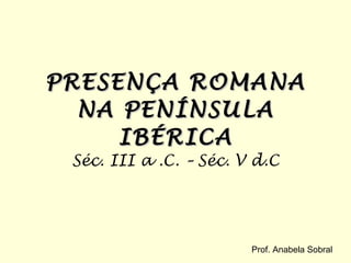 PRESENÇA ROMANA NA PENÍNSULA IBÉRICA Séc. III a .C. – Séc. V d.C Prof. Anabela Sobral 