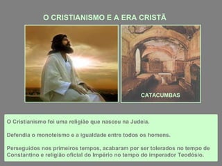 O CRISTIANISMO E A ERA CRISTÃ
O Cristianismo foi uma religião que nasceu na Judeia.
Defendia o monoteísmo e a igualdade entre todos os homens.
Perseguidos nos primeiros tempos, acabaram por ser tolerados no tempo de
Constantino e religião oficial do Império no tempo do imperador Teodósio.
CATACUMBAS
 