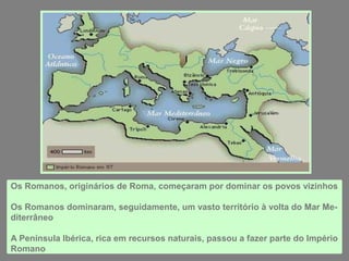 Os Romanos, originários de Roma, começaram por dominar os povos vizinhos
Os Romanos dominaram, seguidamente, um vasto território à volta do Mar Me-
diterrâneo
A Península Ibérica, rica em recursos naturais, passou a fazer parte do Império
Romano
 