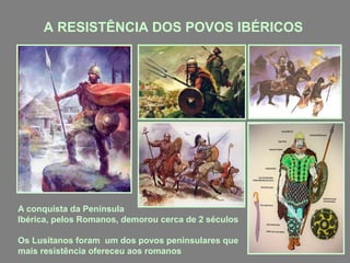 A RESISTÊNCIA DOS POVOS IBÉRICOS
A conquista da Península
Ibérica, pelos Romanos, demorou cerca de 2 séculos
Os Lusitanos foram um dos povos peninsulares que
mais resistência ofereceu aos romanos
 