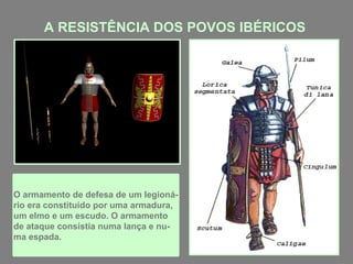 A RESISTÊNCIA DOS POVOS IBÉRICOS
O armamento de defesa de um legioná-
rio era constituído por uma armadura,
um elmo e um escudo. O armamento
de ataque consistia numa lança e nu-
ma espada.
 