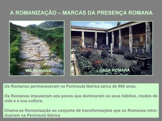 A ROMANIZAÇÃO – MARCAS DA PRESENÇA ROMANA
Os Romanos permaneceram na Península Ibérica cerca de 600 anos.
Os Romanos impuseram aos povos que dominaram os seus hábitos, modos de
vida e a sua cultura.
Chama-se Romanização ao conjunto de transformações que os Romanos intro-
duziram na Península Ibérica
VIA ROMANA CASA ROMANA
 