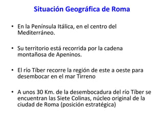 Situación Geográfica de Roma <ul><li>En la Península Itálica, en el centro del Mediterráneo. </li></ul><ul><li>Su territor...