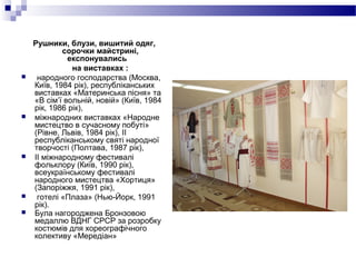 Рушники, блузи, вишитий одяг,
сорочки майстрині,
експонувались
на виставках :
 народного господарства (Москва,
Київ, 1984 рік), республіканських
виставках «Материнська пісня» та
«В сім’ї вольній, новій» (Київ, 1984
рік, 1986 рік),
 міжнародних виставках «Народне
мистецтво в сучасному побуті»
(Рівне, Львів, 1984 рік), II
республіканському святі народної
творчості (Полтава, 1987 рік),
 II міжнародному фестивалі
фольклору (Київ, 1990 рік),
всеукраїнському фестивалі
народного мистецтва «Хортиця»
(Запоріжжя, 1991 рік),
 готелі «Плаза» (Нью-Йорк, 1991
рік).
 Була нагороджена Бронзовою
медаллю ВДНГ СРСР за розробку
костюмів для хореографічного
колективу «Мередіан»
 