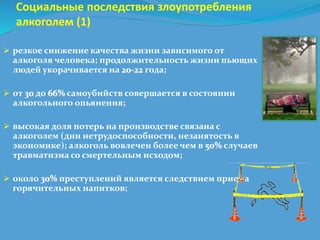 Социальные последствия злоупотребления 
алкоголем (1) 
 резкое снижение качества жизни зависимого от 
алкоголя человека; продолжительность жизни пьющих 
людей укорачивается на 20-22 года; 
 от 30 до 66% самоубийств совершается в состоянии 
алкогольного опьянения; 
 высокая доля потерь на производстве связана с 
алкоголем (дни нетрудоспособности, незанятость в 
экономике); алкоголь вовлечен более чем в 50% случаев 
травматизма со смертельным исходом; 
 около 30% преступлений является следствием приема 
горячительных напитков; 
 