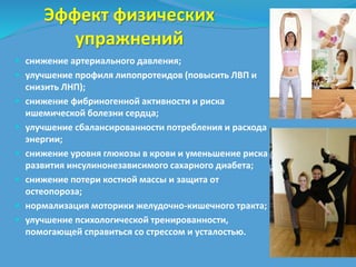 Эффект физических 
упражнений 
 снижение артериального давления; 
 улучшение профиля липопротеидов (повысить ЛВП и 
снизить ЛНП); 
 снижение фибриногенной активности и риска 
ишемической болезни сердца; 
 улучшение сбалансированности потребления и расхода 
энергии; 
 снижение уровня глюкозы в крови и уменьшение риска 
развития инсулинонезависимого сахарного диабета; 
 снижение потери костной массы и защита от 
остеопороза; 
 нормализация моторики желудочно-кишечного тракта; 
 улучшение психологической тренированности, 
помогающей справиться со стрессом и усталостью. 
 