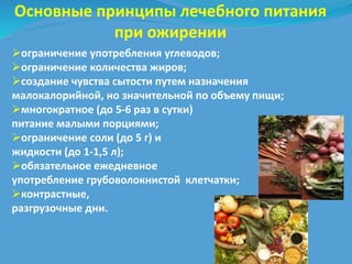 Основные принципы лечебного питания 
при ожирении 
ограничение употребления углеводов; 
ограничение количества жиров; 
создание чувства сытости путем назначения 
малокалорийной, но значительной по объему пищи; 
многократное (до 5-6 раз в сутки) 
питание малыми порциями; 
ограничение соли (до 5 г) и 
жидкости (до 1-1,5 л); 
обязательное ежедневное 
употребление грубоволокнистой клетчатки; 
контрастные, 
разгрузочные дни. 
 