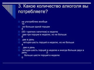 3. Какое количество алкоголя вы 
потребляете? 
 не употребляю вообще 
10 
 не больше одной порции 
8 
 (50 г крепких напитков) в неделю 
 две-три порции в неделю, но не больше 
6 
 две в день 
 четыре-шесть порций в неделю, но не больше 
4 
 две в день 
 четыре-шесть порций в неделю и иногда больше двух в 
день 2 
 больше шести порций в неделю 
0 
 