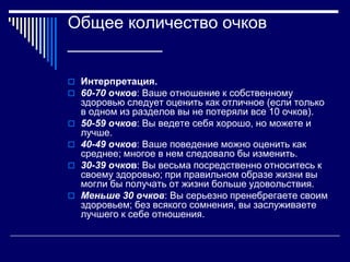 Общее количество очков 
__________ 
 Интерпретация. 
 60-70 очков: Ваше отношение к собственному 
здоровью следует оценить как отличное (если только 
в одном из разделов вы не потеряли все 10 очков). 
 50-59 очков: Вы ведете себя хорошо, но можете и 
лучше. 
 40-49 очков: Ваше поведение можно оценить как 
среднее; многое в нем следовало бы изменить. 
 30-39 очков: Вы весьма посредственно относитесь к 
своему здоровью; при правильном образе жизни вы 
могли бы получать от жизни больше удовольствия. 
 Меньше 30 очков: Вы серьезно пренебрегаете своим 
здоровьем; без всякого сомнения, вы заслуживаете 
лучшего к себе отношения. 
 